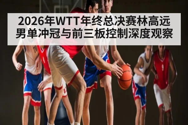 2026年WTT年终总决赛林高远男单冲冠与前三板控制深度观察 | NG28